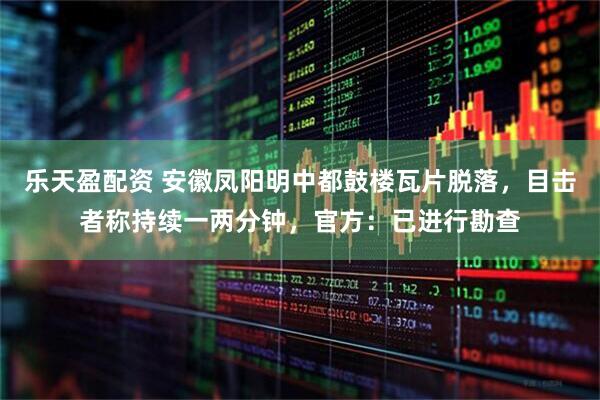 乐天盈配资 安徽凤阳明中都鼓楼瓦片脱落，目击者称持续一两分钟，官方：已进行勘查