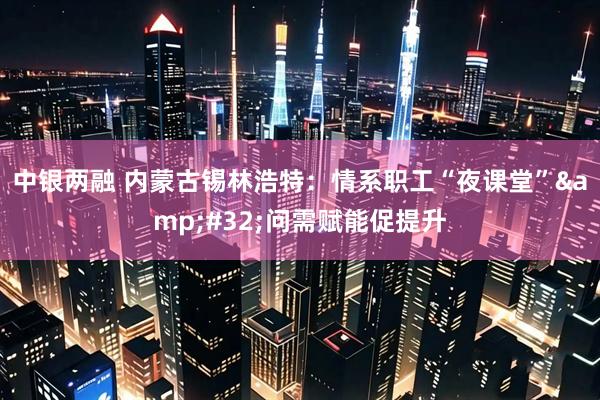 中银两融 内蒙古锡林浩特：情系职工“夜课堂”&#32;问需赋能促提升