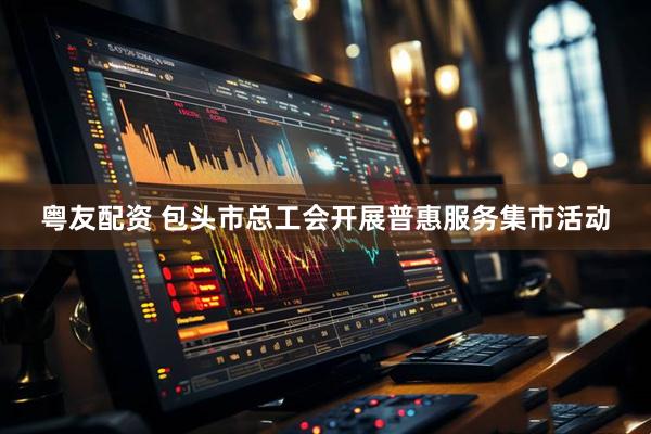 粤友配资 包头市总工会开展普惠服务集市活动
