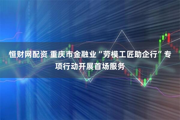 恒财网配资 重庆市金融业“劳模工匠助企行”专项行动开展首场服务