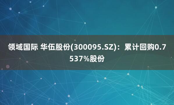 领域国际 华伍股份(300095.SZ)：累计回购0.7537%股份