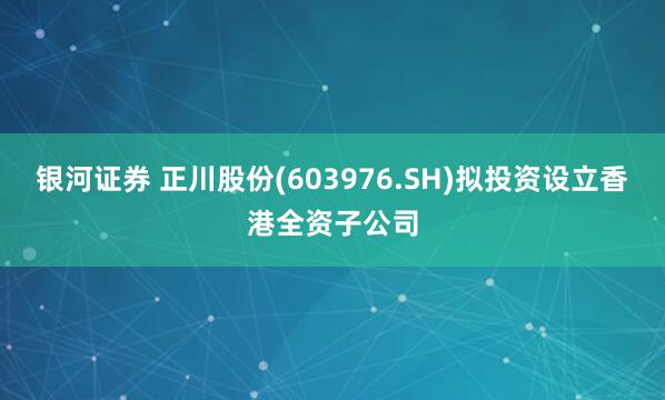 银河证券 正川股份(603976.SH)拟投资设立香港全资子公司