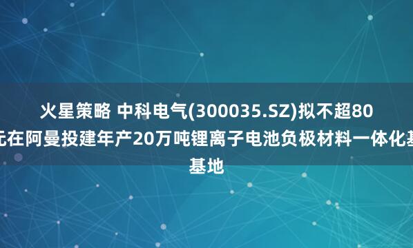火星策略 中科电气(300035.SZ)拟不超80亿元在阿曼投建年产20万吨锂离子电池负极材料一体化基地