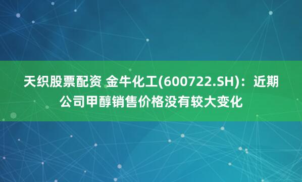 天织股票配资 金牛化工(600722.SH)：近期公司甲醇销售价格没有较大变化