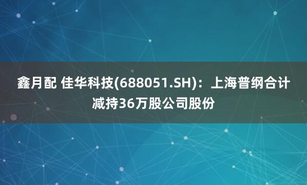 鑫月配 佳华科技(688051.SH)：上海普纲合计减持36万股公司股份