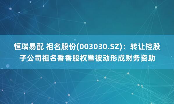 恒瑞易配 祖名股份(003030.SZ)：转让控股子公司祖名香香股权暨被动形成财务资助