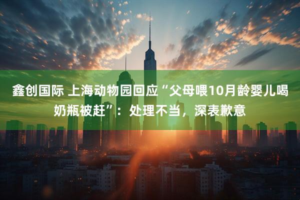 鑫创国际 上海动物园回应“父母喂10月龄婴儿喝奶瓶被赶”：处理不当，深表歉意