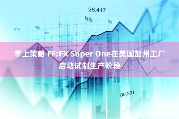 掌上策略 FF:FX Super One在美国加州工厂启动试制生产阶段