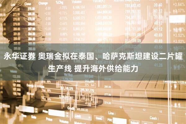 永华证券 奥瑞金拟在泰国、哈萨克斯坦建设二片罐生产线 提升海外供给能力