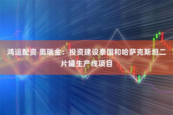 鸿运配资 奥瑞金：投资建设泰国和哈萨克斯坦二片罐生产线项目