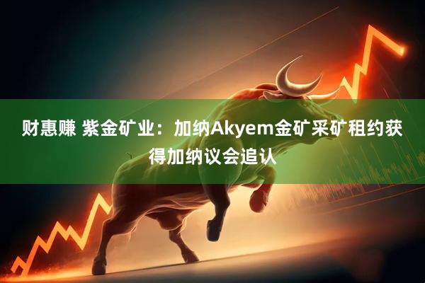 财惠赚 紫金矿业：加纳Akyem金矿采矿租约获得加纳议会追认