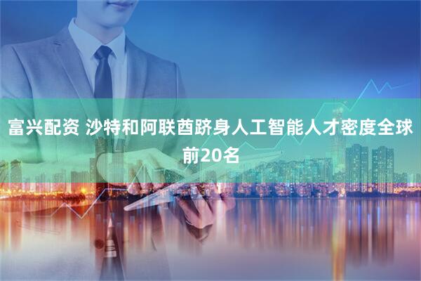 富兴配资 沙特和阿联酋跻身人工智能人才密度全球前20名