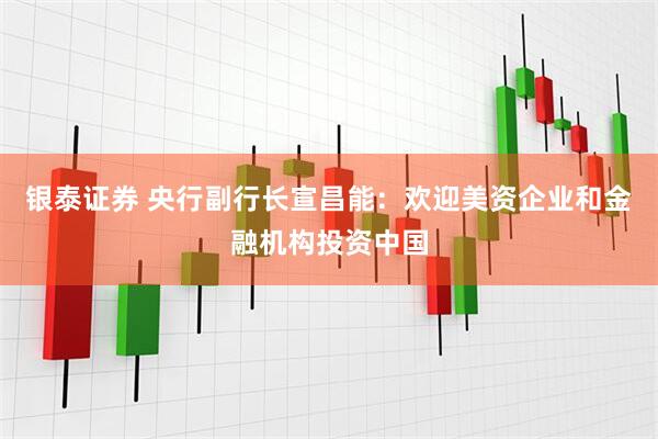 银泰证券 央行副行长宣昌能：欢迎美资企业和金融机构投资中国