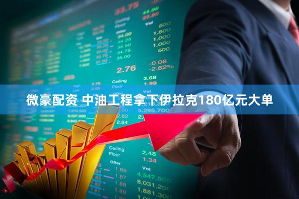 微豪配资 中油工程拿下伊拉克180亿元大单