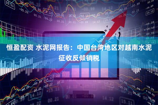 恒盈配资 水泥网报告：中国台湾地区对越南水泥征收反倾销税