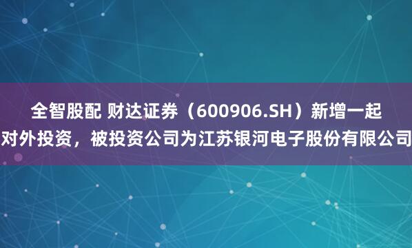 全智股配 财达证券（600906.SH）新增一起对外投资，被投资公司为江苏银河电子股份有限公司