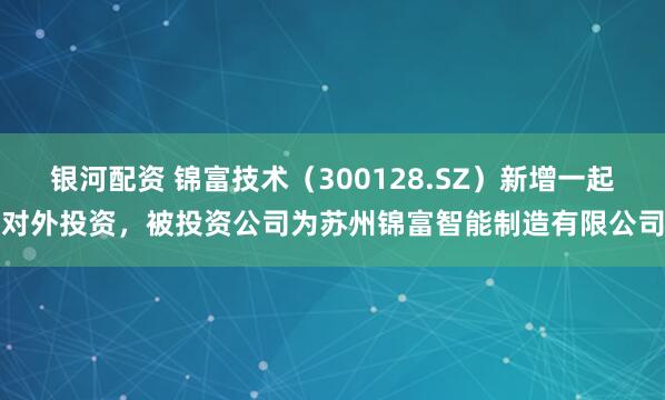 银河配资 锦富技术（300128.SZ）新增一起对外投资，被投资公司为苏州锦富智能制造有限公司