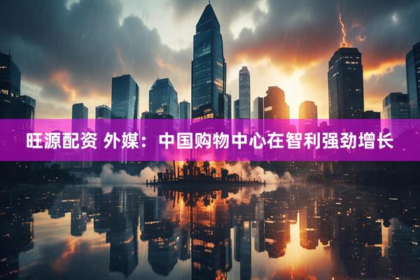 旺源配资 外媒：中国购物中心在智利强劲增长