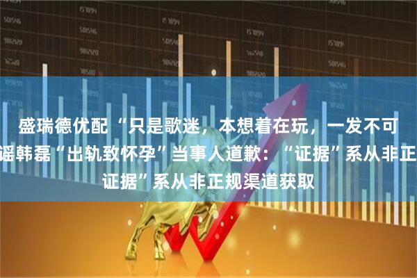 盛瑞德优配 “只是歌迷，本想着在玩，一发不可收拾！”造谣韩磊“出轨致怀孕”当事人道歉：“证据”系从非正规渠道获取