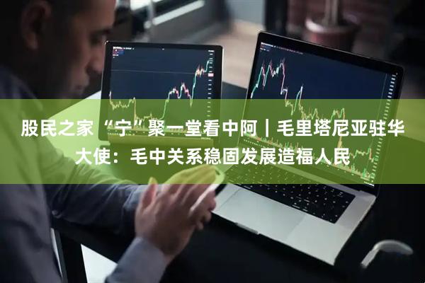 股民之家 “宁”聚一堂看中阿｜毛里塔尼亚驻华大使：毛中关系稳固发展造福人民