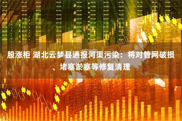 股涨柜 湖北云梦县通报河渠污染：将对管网破损、堵塞淤塞等修复清理