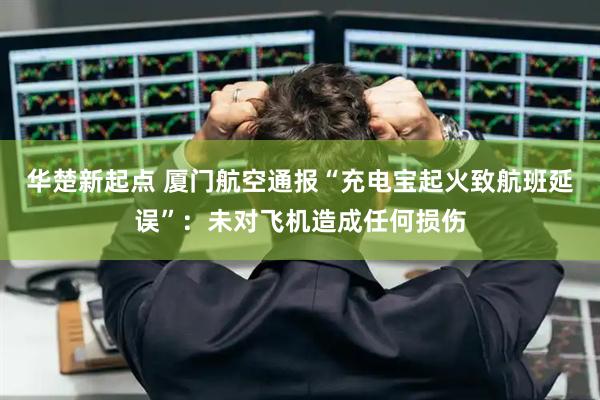 华楚新起点 厦门航空通报“充电宝起火致航班延误”：未对飞机造成任何损伤