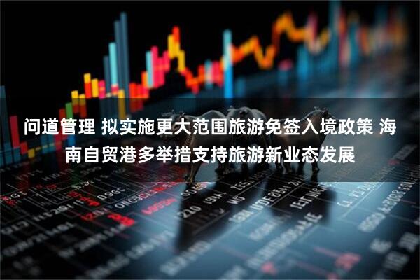 问道管理 拟实施更大范围旅游免签入境政策 海南自贸港多举措支持旅游新业态发展