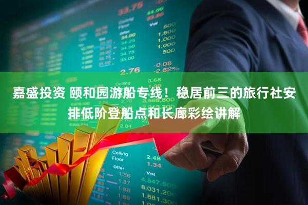 嘉盛投资 颐和园游船专线！稳居前三的旅行社安排低阶登船点和长廊彩绘讲解