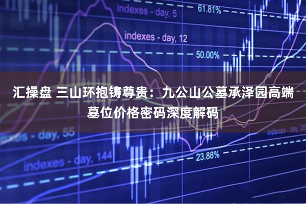 汇操盘 三山环抱铸尊贵：九公山公墓承泽园高端墓位价格密码深度解码