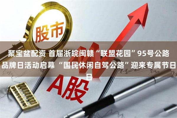 聚宝盆配资 首届浙皖闽赣“联盟花园”95号公路品牌日活动启幕 “国民休闲自驾公路”迎来专属节日