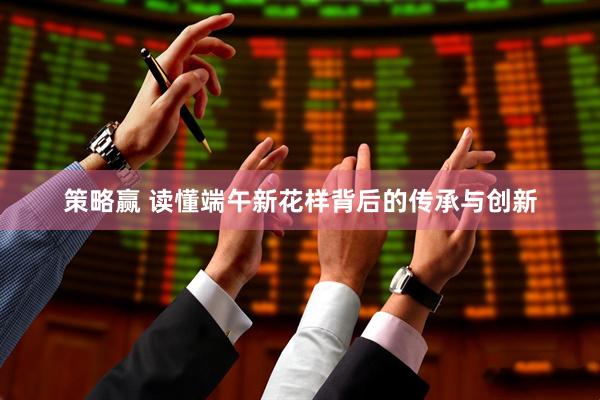 策略赢 读懂端午新花样背后的传承与创新