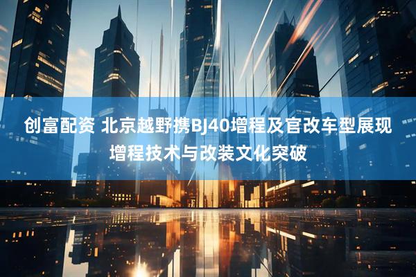 创富配资 北京越野携BJ40增程及官改车型展现增程技术与改装文化突破