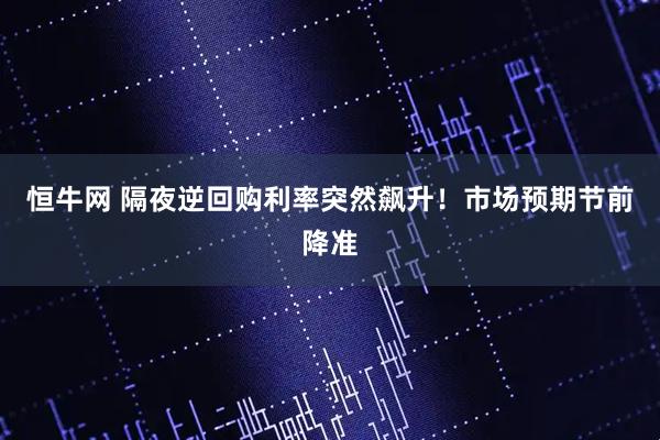 恒牛网 隔夜逆回购利率突然飙升！市场预期节前降准