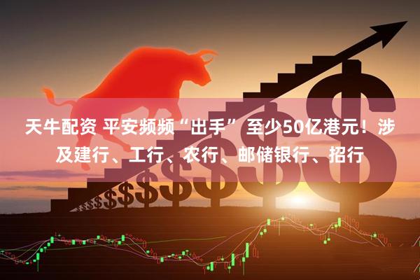 天牛配资 平安频频“出手” 至少50亿港元！涉及建行、工行、农行、邮储银行、招行