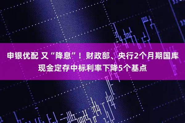 申银优配 又“降息”！财政部、央行2个月期国库现金定存中标利率下降5个基点
