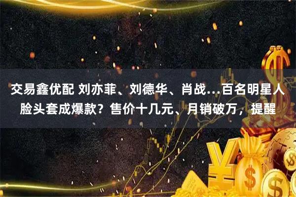 交易鑫优配 刘亦菲、刘德华、肖战…百名明星人脸头套成爆款？售价十几元、月销破万，提醒