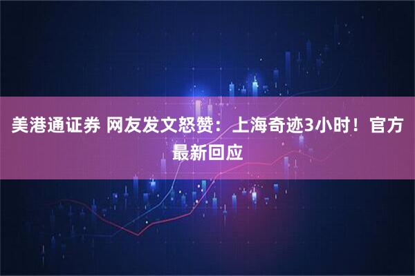 美港通证券 网友发文怒赞:上海奇迹3小时!官方最新回应