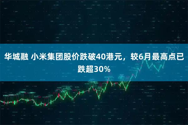 华城融 小米集团股价跌破40港元,较6月最高点已跌超30%