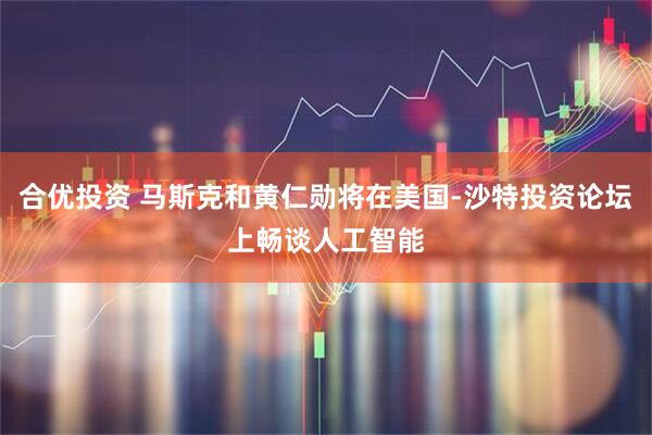 合优投资 马斯克和黄仁勋将在美国-沙特投资论坛上畅谈人工智能