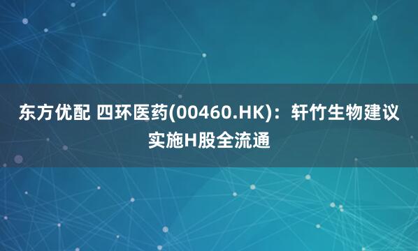 东方优配 四环医药(00460.HK)：轩竹生物建议实施H股全流通