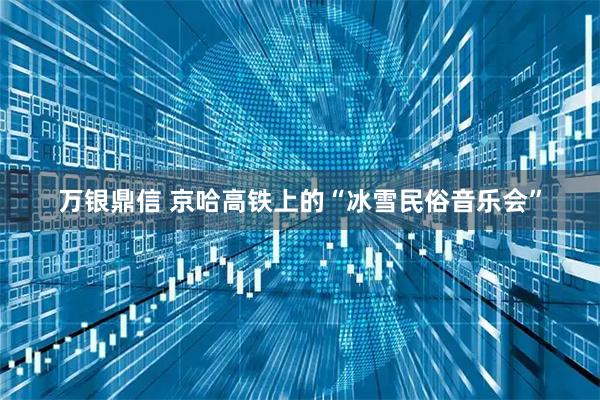 万银鼎信 京哈高铁上的“冰雪民俗音乐会”