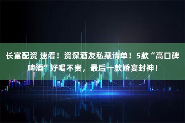 长富配资 速看！资深酒友私藏清单！5款“高口碑啤酒”好喝不贵，最后一款婚宴封神！