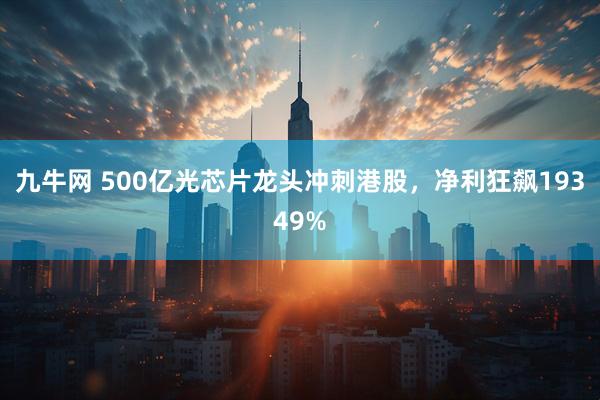 九牛网 500亿光芯片龙头冲刺港股，净利狂飙19349%