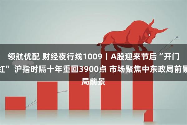 领航优配 财经夜行线1009丨A股迎来节后“开门红” 沪指时隔十年重回3900点 市场聚焦中东政局前景