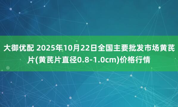 大御优配 2025年10月22日全国主要批发市场黄芪片(黄芪片直径0.8-1.0cm)价格行情