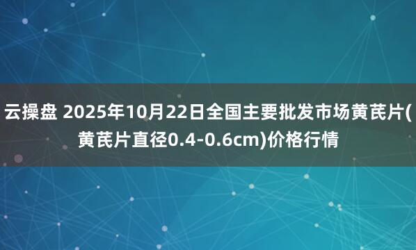 云操盘 2025年10月22日全国主要批发市场黄芪片(黄芪片直径0.4-0.6cm)价格行情