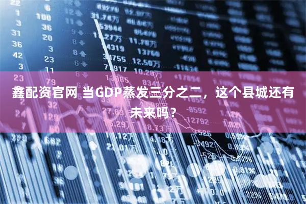 鑫配资官网 当GDP蒸发三分之二,这个县城还有未来吗?