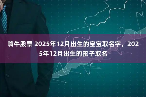 嗨牛股票 2025年12月出生的宝宝取名字,2025年12月出生的孩子取名