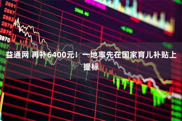益通网 再补6400元!一地率先在国家育儿补贴上提标