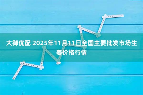 大御优配 2025年11月11日全国主要批发市场生姜价格行情
